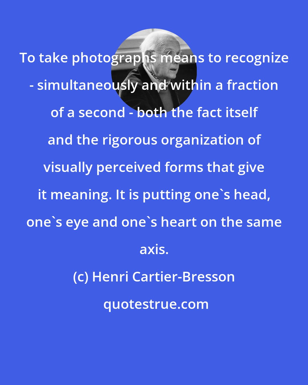 Henri Cartier-Bresson: To take photographs means to recognize - simultaneously and within a fraction of a second - both the fact itself and the rigorous organization of visually perceived forms that give it meaning. It is putting one's head, one's eye and one's heart on the same axis.