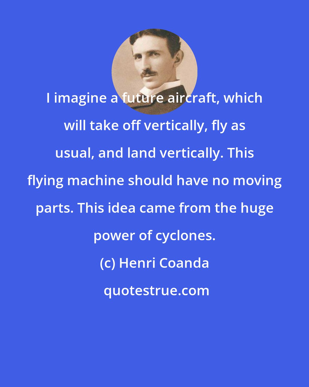 Henri Coanda: I imagine a future aircraft, which will take off vertically, fly as usual, and land vertically. This flying machine should have no moving parts. This idea came from the huge power of cyclones.