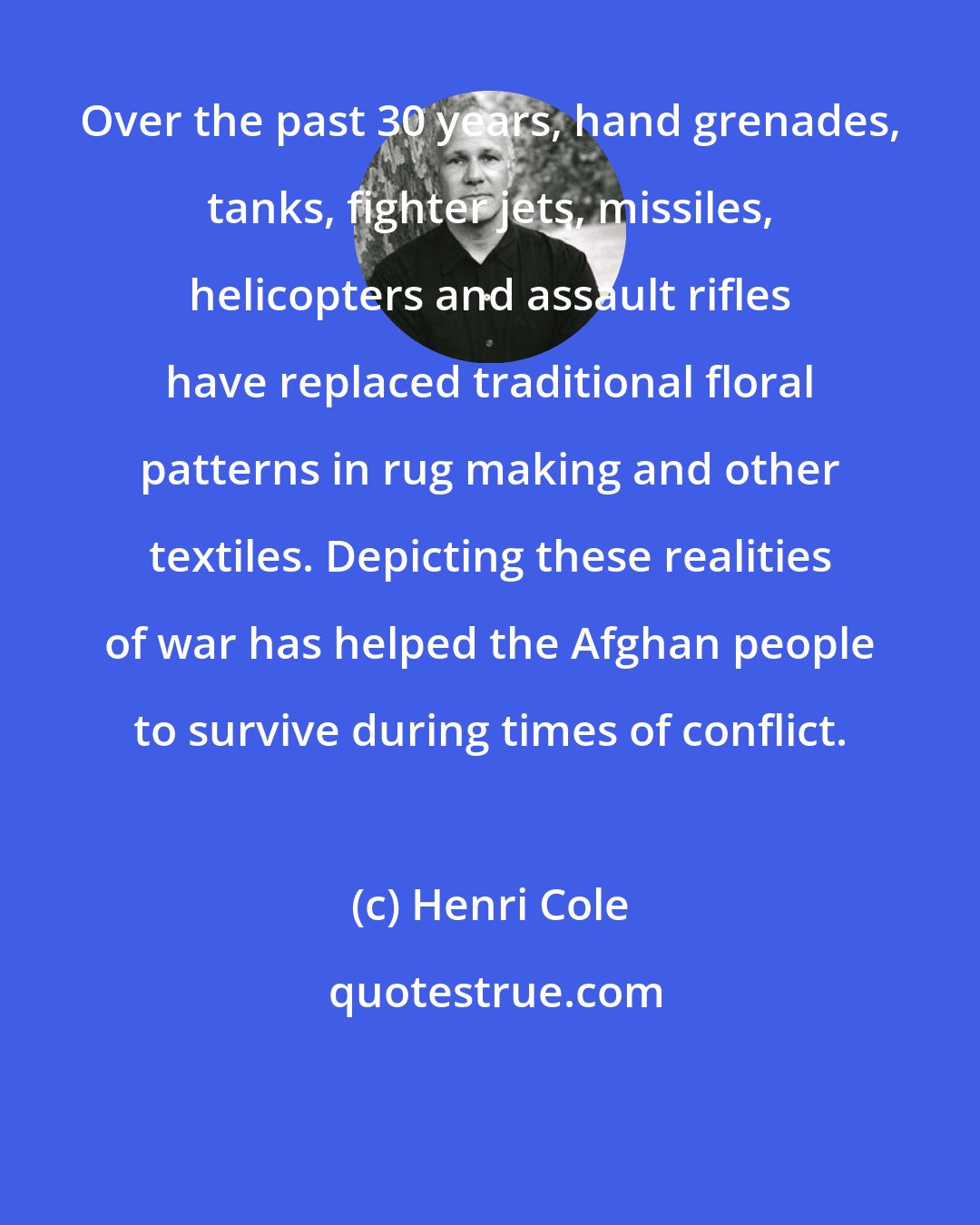 Henri Cole: Over the past 30 years, hand grenades, tanks, fighter jets, missiles, helicopters and assault rifles have replaced traditional floral patterns in rug making and other textiles. Depicting these realities of war has helped the Afghan people to survive during times of conflict.