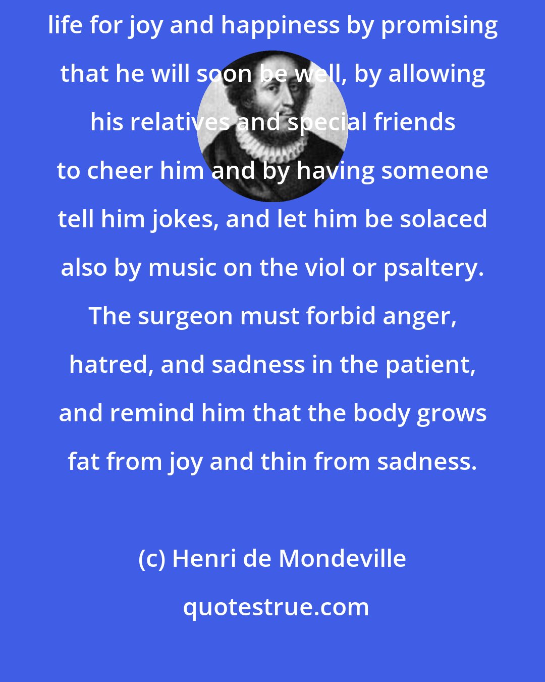 Henri de Mondeville: Let the surgeon take care to regulate the whole regimen of the patient's life for joy and happiness by promising that he will soon be well, by allowing his relatives and special friends to cheer him and by having someone tell him jokes, and let him be solaced also by music on the viol or psaltery. The surgeon must forbid anger, hatred, and sadness in the patient, and remind him that the body grows fat from joy and thin from sadness.