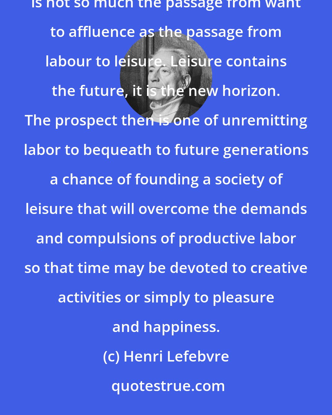 Henri Lefebvre: Society of leisure perhaps? Indeed, the most remarkable aspect of the transition we are living through is not so much the passage from want to affluence as the passage from labour to leisure. Leisure contains the future, it is the new horizon. The prospect then is one of unremitting labor to bequeath to future generations a chance of founding a society of leisure that will overcome the demands and compulsions of productive labor so that time may be devoted to creative activities or simply to pleasure and happiness.