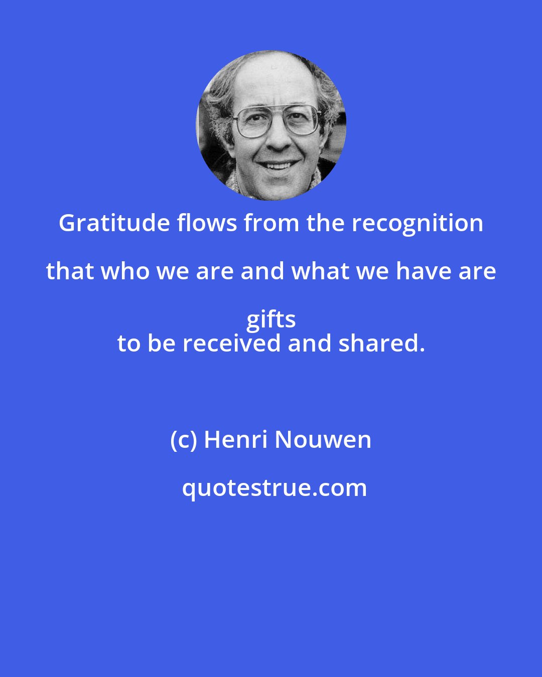 Henri Nouwen: Gratitude flows from the recognition that who we are and what we have are gifts 
 to be received and shared.