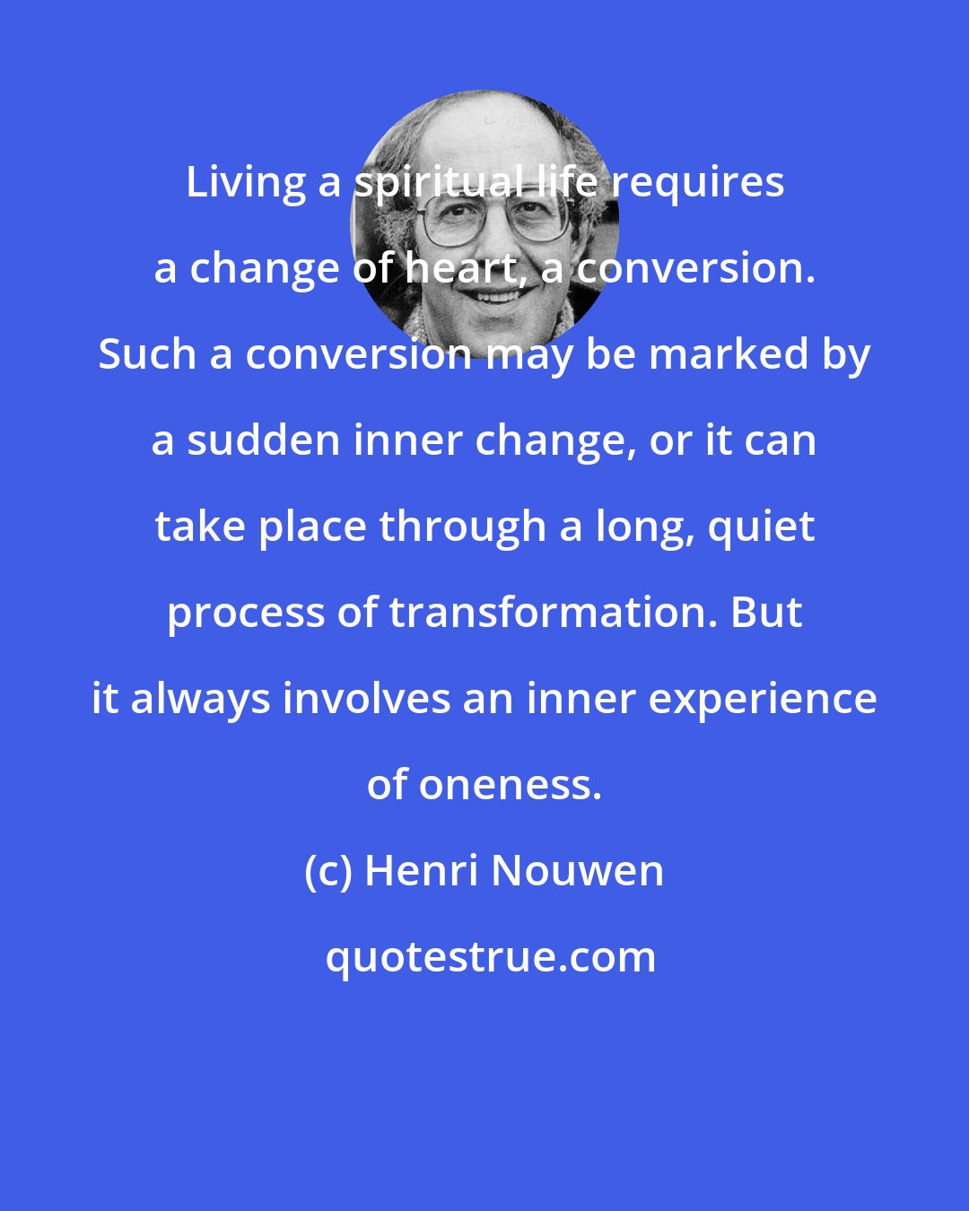 Henri Nouwen: Living a spiritual life requires a change of heart, a conversion. Such a conversion may be marked by a sudden inner change, or it can take place through a long, quiet process of transformation. But it always involves an inner experience of oneness.