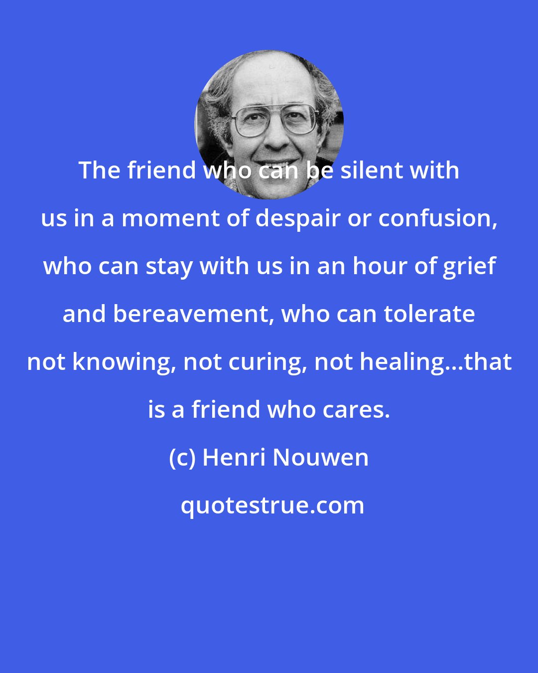 Henri Nouwen: The friend who can be silent with us in a moment of despair or confusion, who can stay with us in an hour of grief and bereavement, who can tolerate not knowing, not curing, not healing...that is a friend who cares.