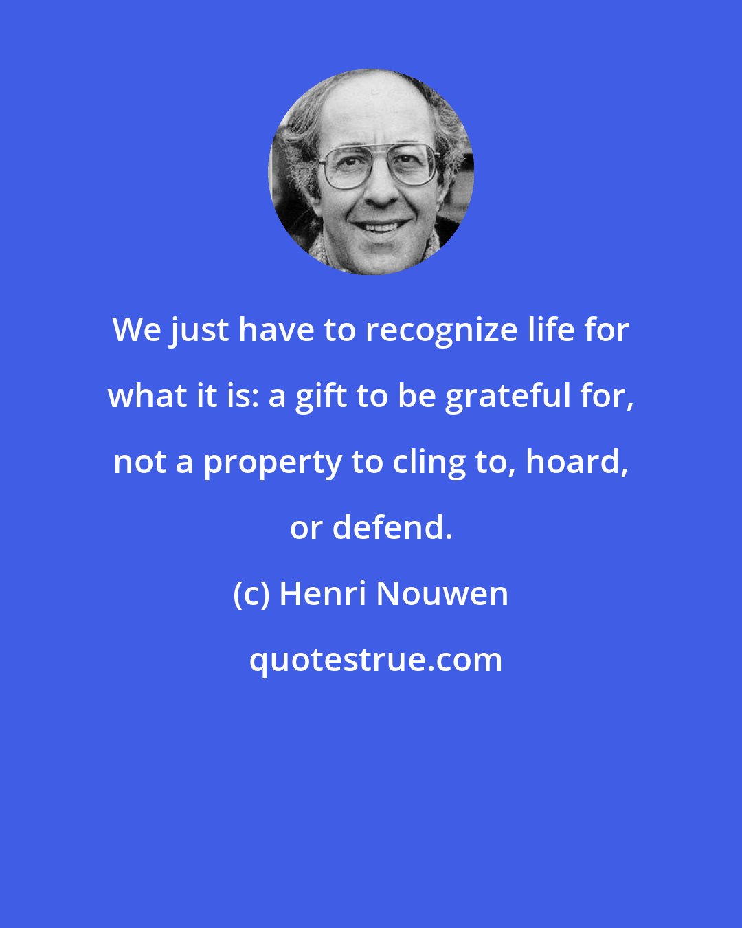 Henri Nouwen: We just have to recognize life for what it is: a gift to be grateful for, not a property to cling to, hoard, or defend.