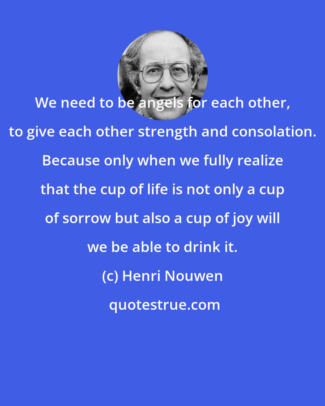 Henri Nouwen: We need to be angels for each other, to give each other strength and consolation. Because only when we fully realize that the cup of life is not only a cup of sorrow but also a cup of joy will we be able to drink it.