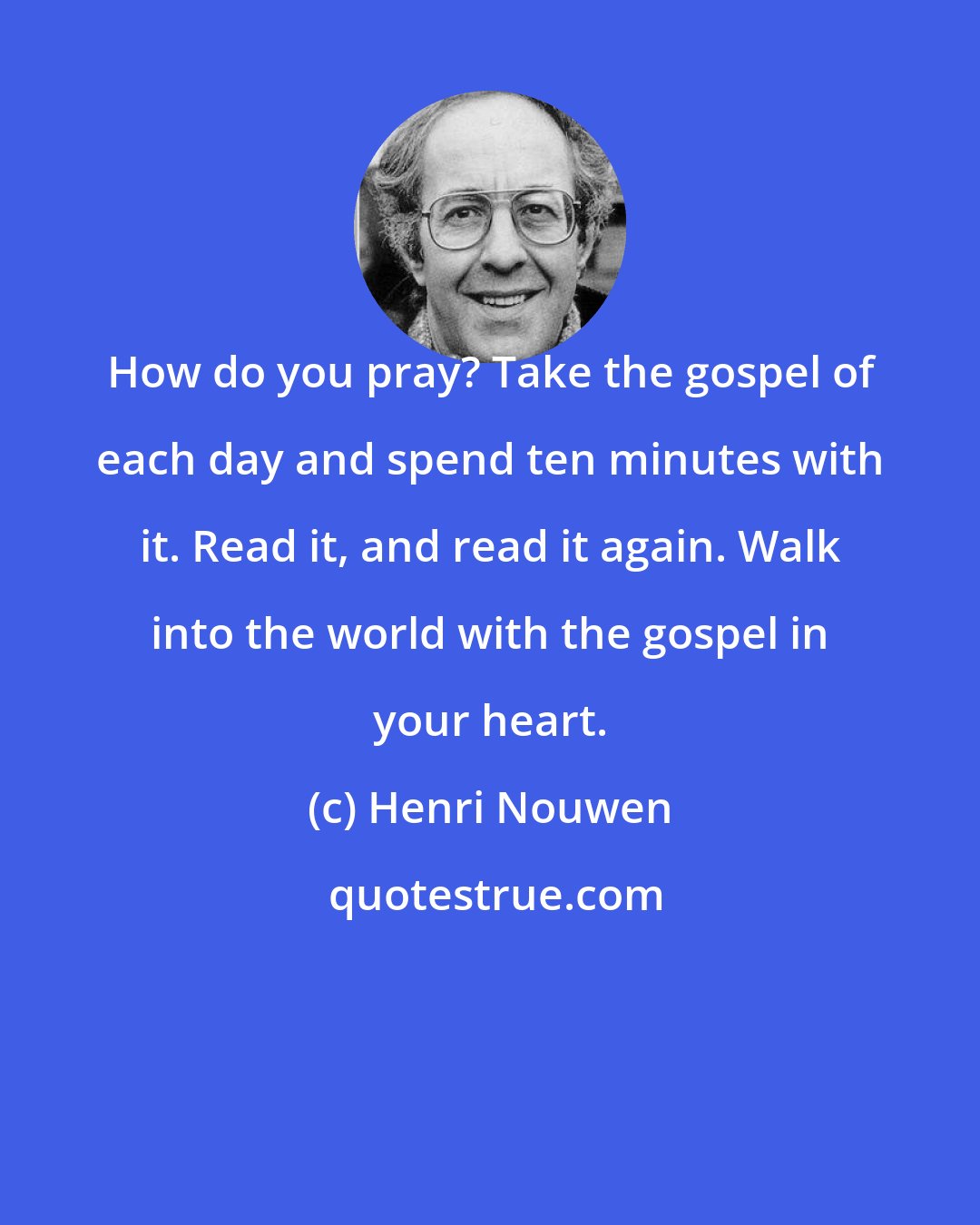 Henri Nouwen: How do you pray? Take the gospel of each day and spend ten minutes with it. Read it, and read it again. Walk into the world with the gospel in your heart.