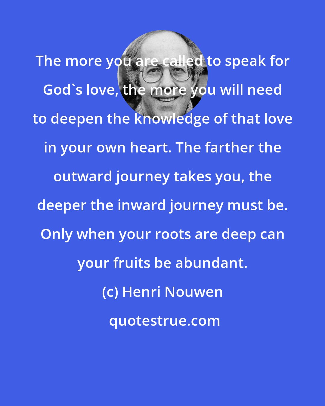 Henri Nouwen: The more you are called to speak for God's love, the more you will need to deepen the knowledge of that love in your own heart. The farther the outward journey takes you, the deeper the inward journey must be. Only when your roots are deep can your fruits be abundant.
