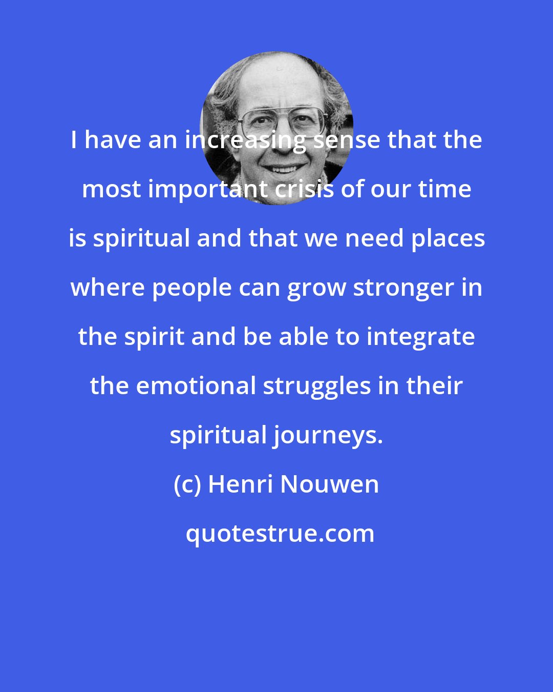 Henri Nouwen: I have an increasing sense that the most important crisis of our time is spiritual and that we need places where people can grow stronger in the spirit and be able to integrate the emotional struggles in their spiritual journeys.