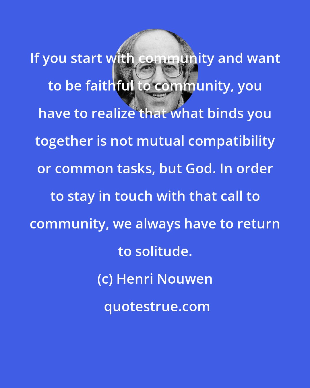 Henri Nouwen: If you start with community and want to be faithful to community, you have to realize that what binds you together is not mutual compatibility or common tasks, but God. In order to stay in touch with that call to community, we always have to return to solitude.