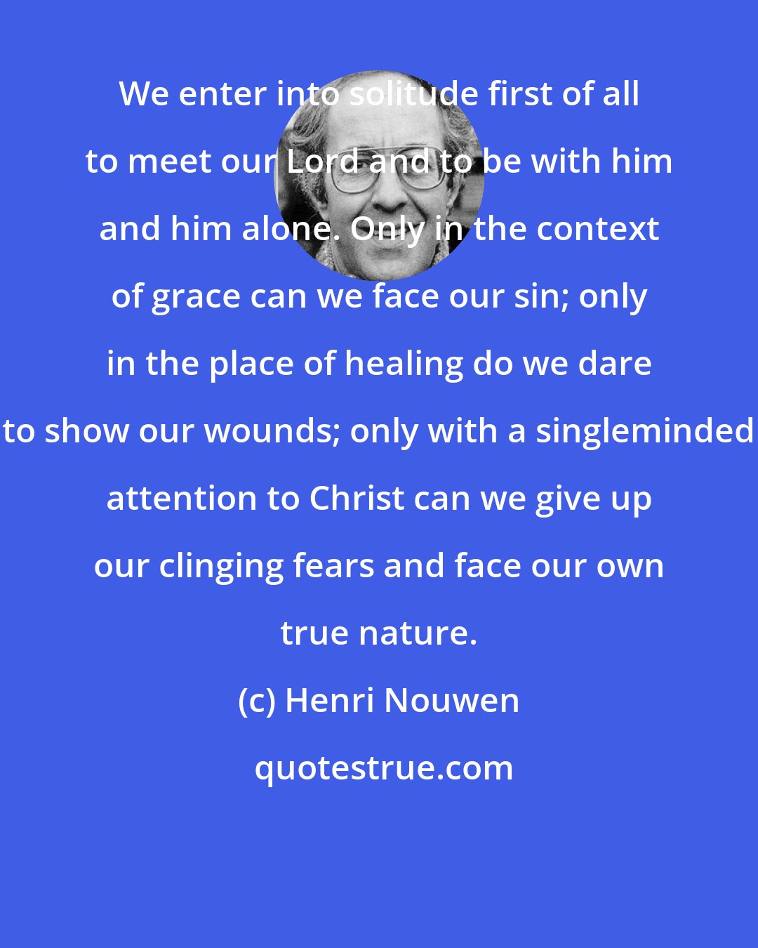 Henri Nouwen: We enter into solitude first of all to meet our Lord and to be with him and him alone. Only in the context of grace can we face our sin; only in the place of healing do we dare to show our wounds; only with a singleminded attention to Christ can we give up our clinging fears and face our own true nature.