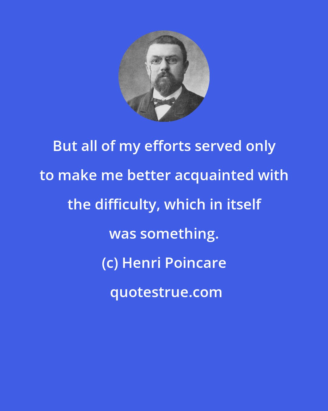 Henri Poincare: But all of my efforts served only to make me better acquainted with the difficulty, which in itself was something.