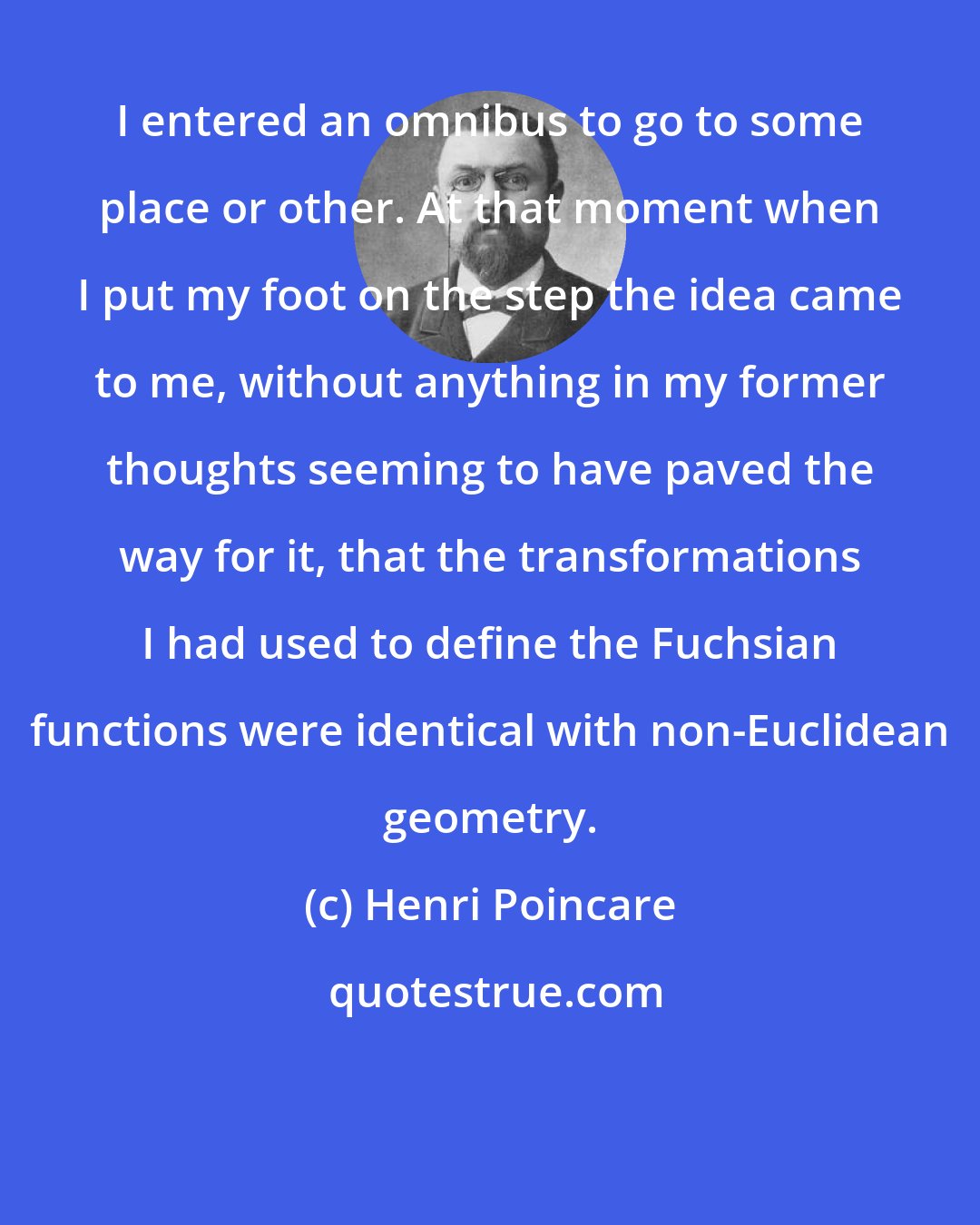 Henri Poincare: I entered an omnibus to go to some place or other. At that moment when I put my foot on the step the idea came to me, without anything in my former thoughts seeming to have paved the way for it, that the transformations I had used to define the Fuchsian functions were identical with non-Euclidean geometry.