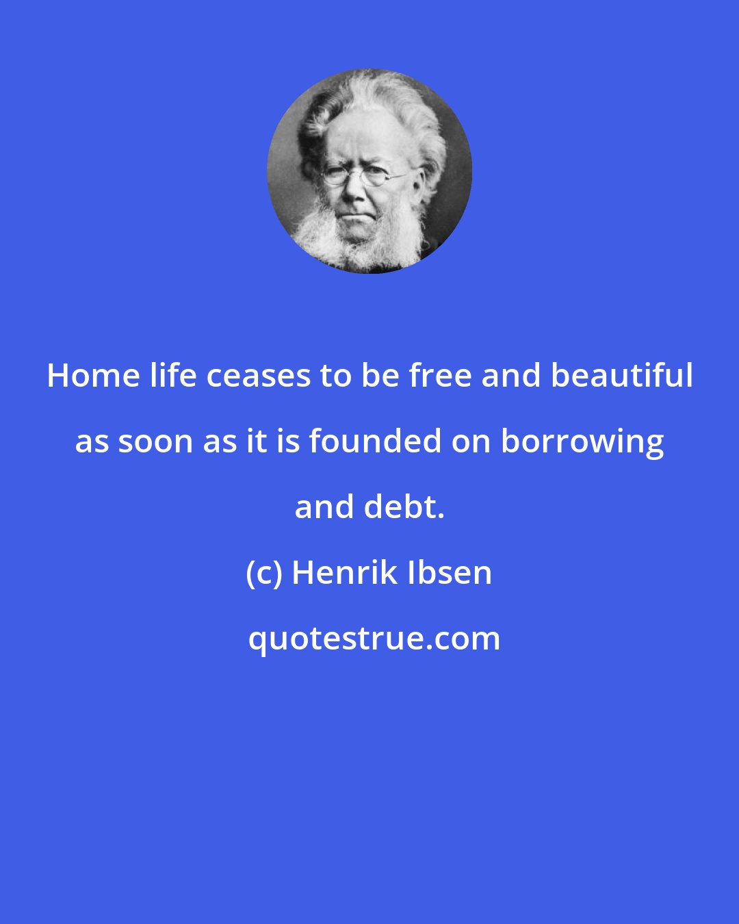 Henrik Ibsen: Home life ceases to be free and beautiful as soon as it is founded on borrowing and debt.