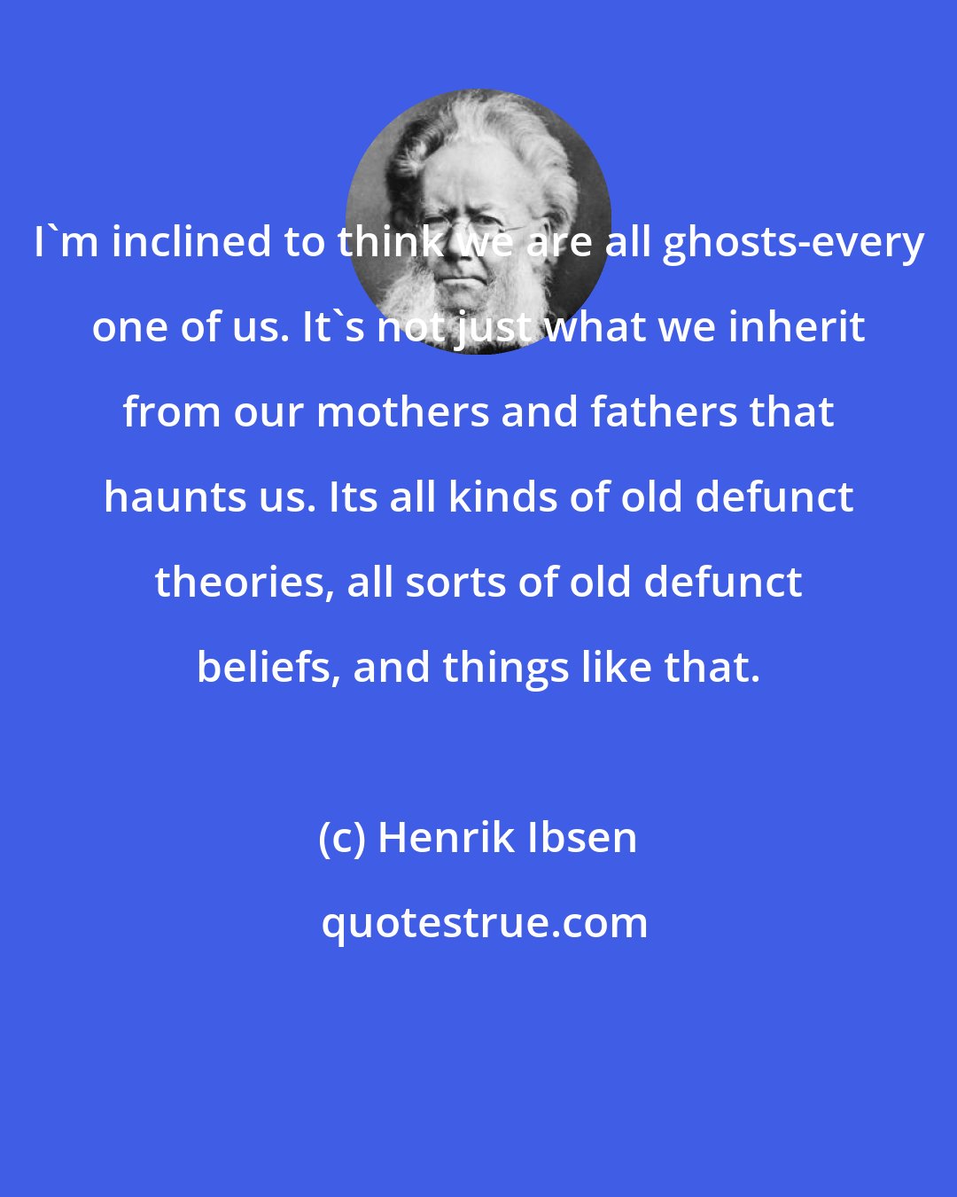 Henrik Ibsen: I'm inclined to think we are all ghosts-every one of us. It's not just what we inherit from our mothers and fathers that haunts us. Its all kinds of old defunct theories, all sorts of old defunct beliefs, and things like that.