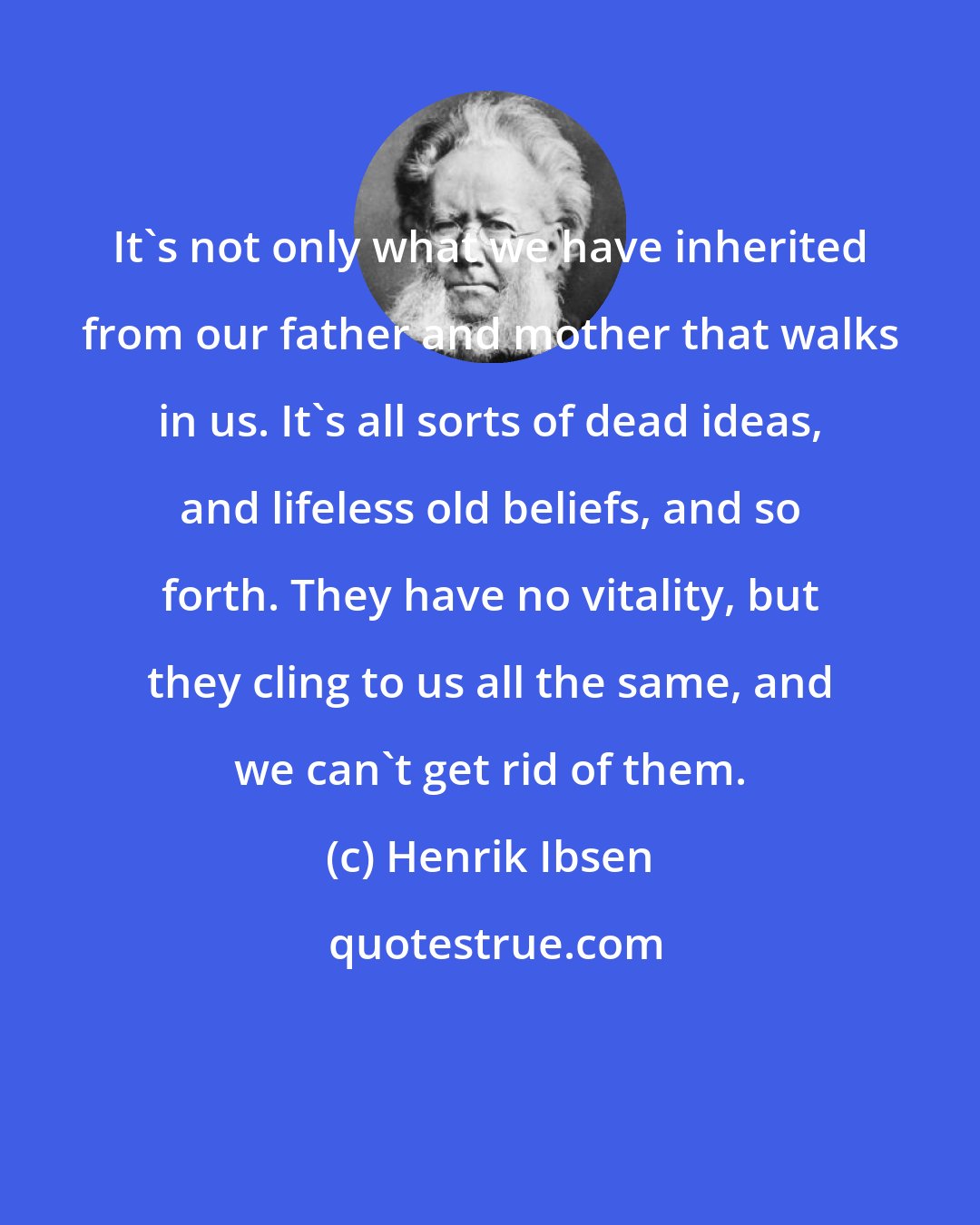 Henrik Ibsen: It's not only what we have inherited from our father and mother that walks in us. It's all sorts of dead ideas, and lifeless old beliefs, and so forth. They have no vitality, but they cling to us all the same, and we can't get rid of them.