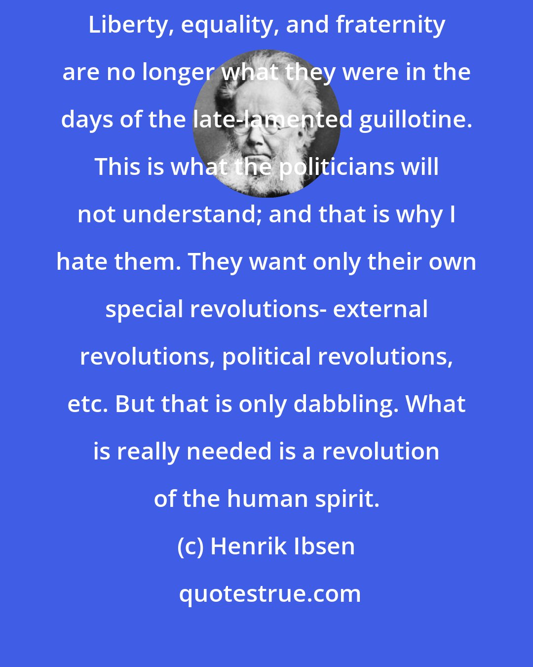 Henrik Ibsen: The old terms must be invented with new meaning and given new explanations. Liberty, equality, and fraternity are no longer what they were in the days of the late-lamented guillotine. This is what the politicians will not understand; and that is why I hate them. They want only their own special revolutions- external revolutions, political revolutions, etc. But that is only dabbling. What is really needed is a revolution of the human spirit.