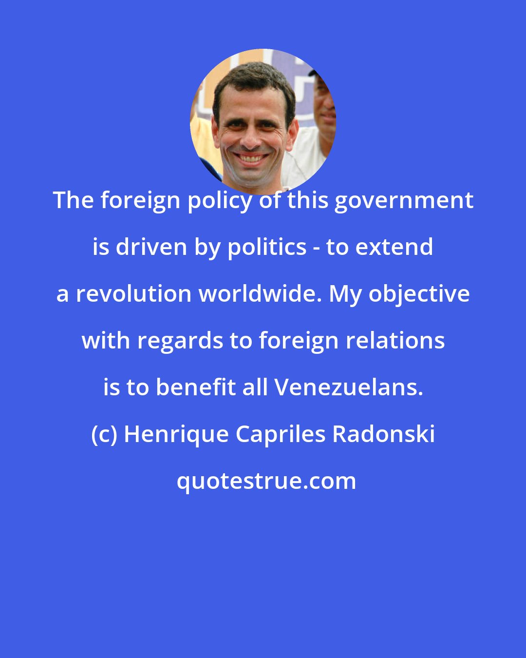 Henrique Capriles Radonski: The foreign policy of this government is driven by politics - to extend a revolution worldwide. My objective with regards to foreign relations is to benefit all Venezuelans.