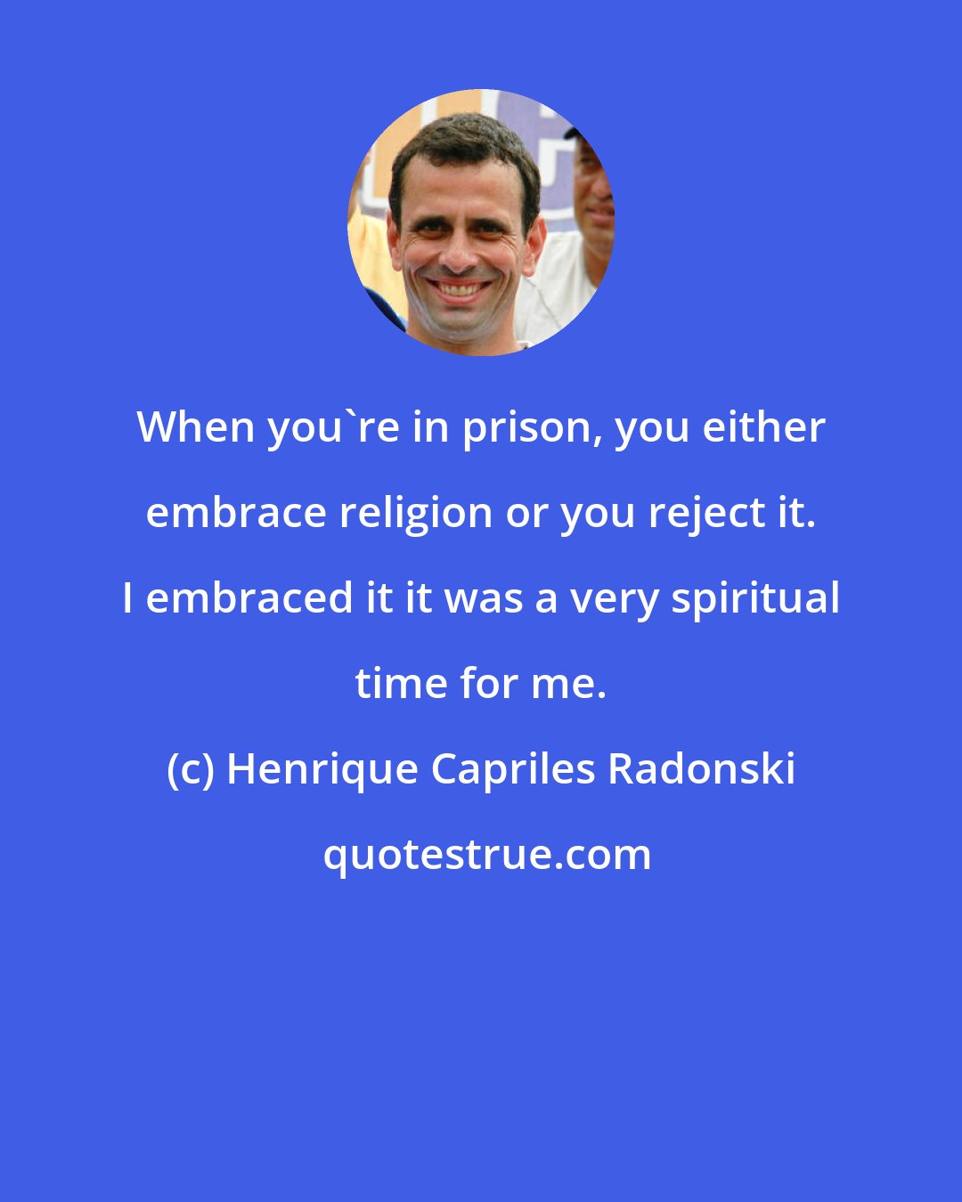 Henrique Capriles Radonski: When you're in prison, you either embrace religion or you reject it. I embraced it it was a very spiritual time for me.