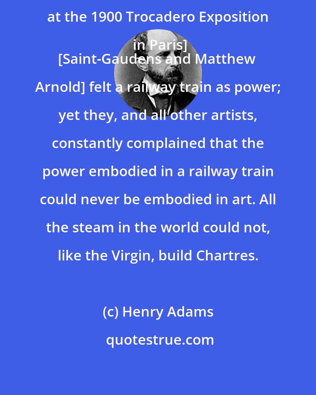 Henry Adams: [After viewing the Palace of Electricity at the 1900 Trocadero Exposition in Paris]
[Saint-Gaudens and Matthew Arnold] felt a railway train as power; yet they, and all other artists, constantly complained that the power embodied in a railway train could never be embodied in art. All the steam in the world could not, like the Virgin, build Chartres.