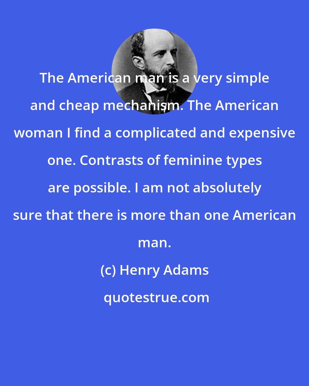 Henry Adams: The American man is a very simple and cheap mechanism. The American woman I find a complicated and expensive one. Contrasts of feminine types are possible. I am not absolutely sure that there is more than one American man.