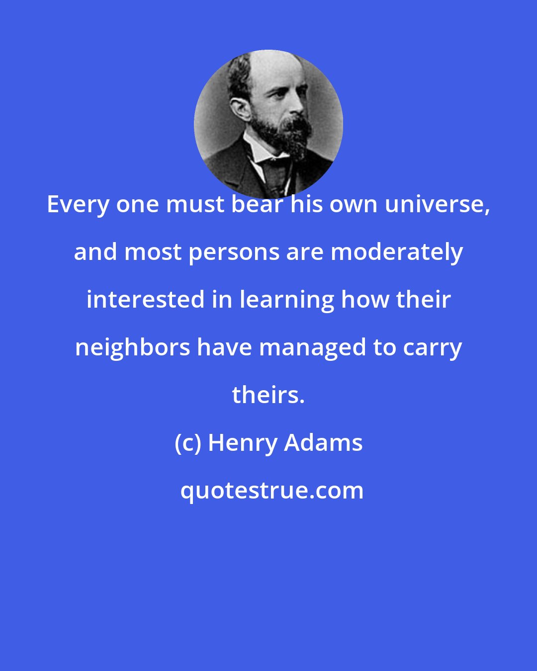 Henry Adams: Every one must bear his own universe, and most persons are moderately interested in learning how their neighbors have managed to carry theirs.