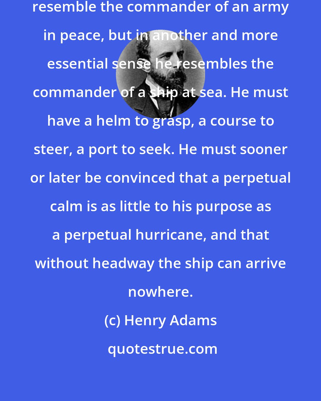 Henry Adams: The President may indeed in one respect resemble the commander of an army in peace, but in another and more essential sense he resembles the commander of a ship at sea. He must have a helm to grasp, a course to steer, a port to seek. He must sooner or later be convinced that a perpetual calm is as little to his purpose as a perpetual hurricane, and that without headway the ship can arrive nowhere.