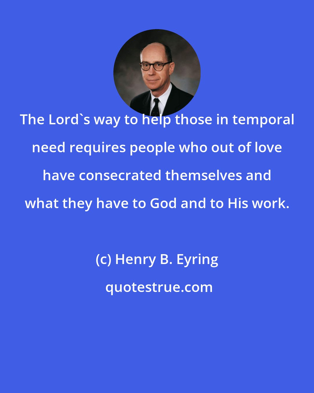 Henry B. Eyring: The Lord's way to help those in temporal need requires people who out of love have consecrated themselves and what they have to God and to His work.
