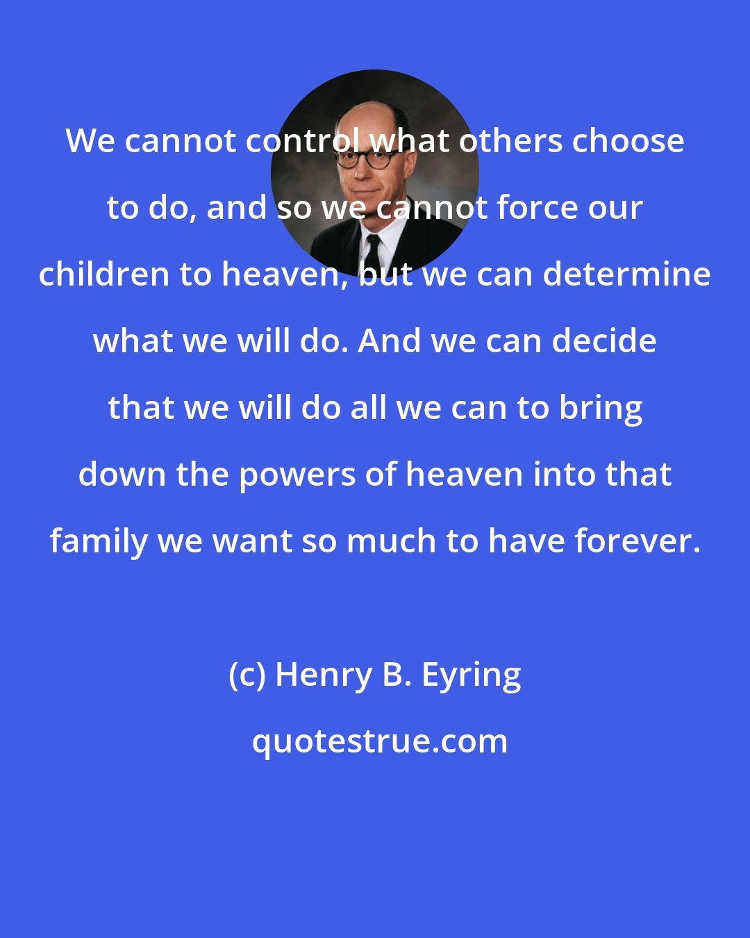Henry B. Eyring: We cannot control what others choose to do, and so we cannot force our children to heaven, but we can determine what we will do. And we can decide that we will do all we can to bring down the powers of heaven into that family we want so much to have forever.