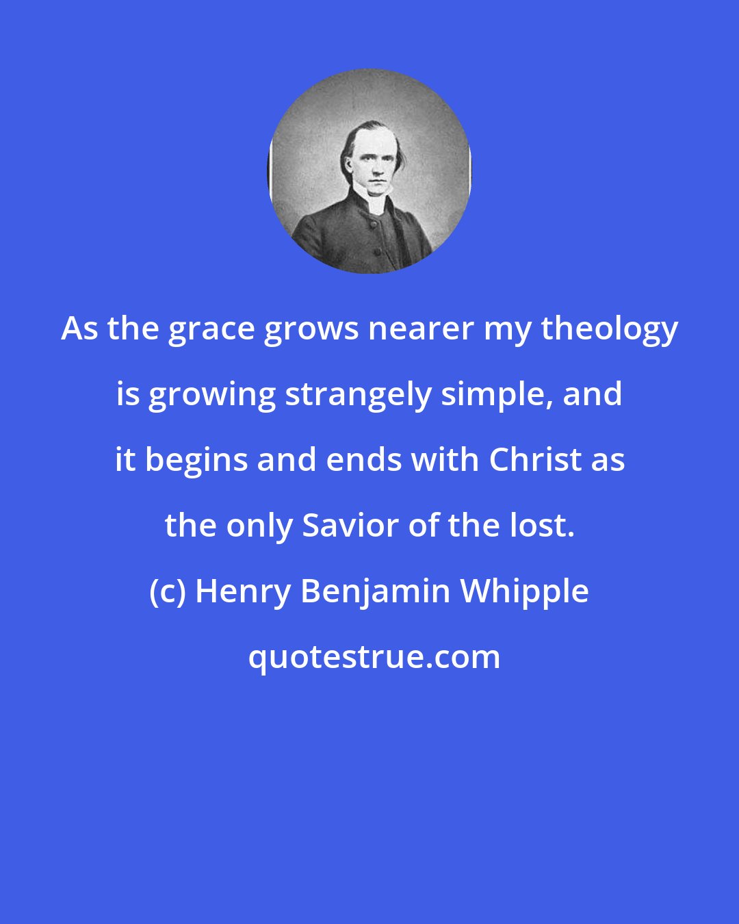 Henry Benjamin Whipple: As the grace grows nearer my theology is growing strangely simple, and it begins and ends with Christ as the only Savior of the lost.