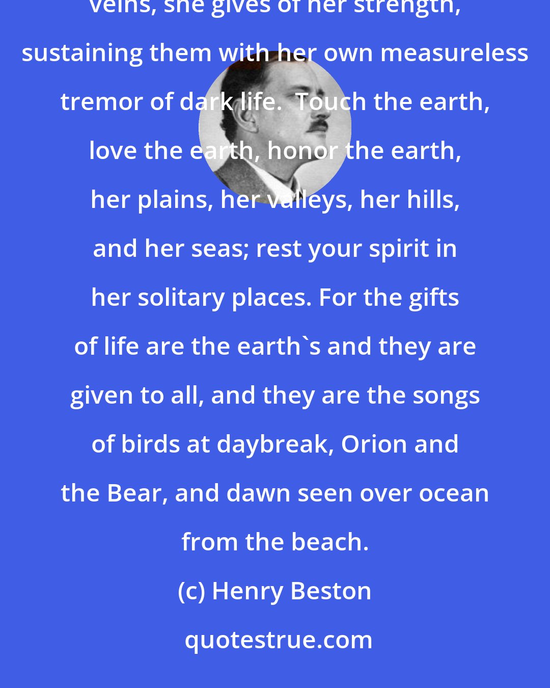 Henry Beston: Hold your hands out over the earth as over a flame.  To all who love her, who open to her the doors of their veins, she gives of her strength, sustaining them with her own measureless tremor of dark life.  Touch the earth, love the earth, honor the earth, her plains, her valleys, her hills, and her seas; rest your spirit in her solitary places. For the gifts of life are the earth's and they are given to all, and they are the songs of birds at daybreak, Orion and the Bear, and dawn seen over ocean from the beach.
