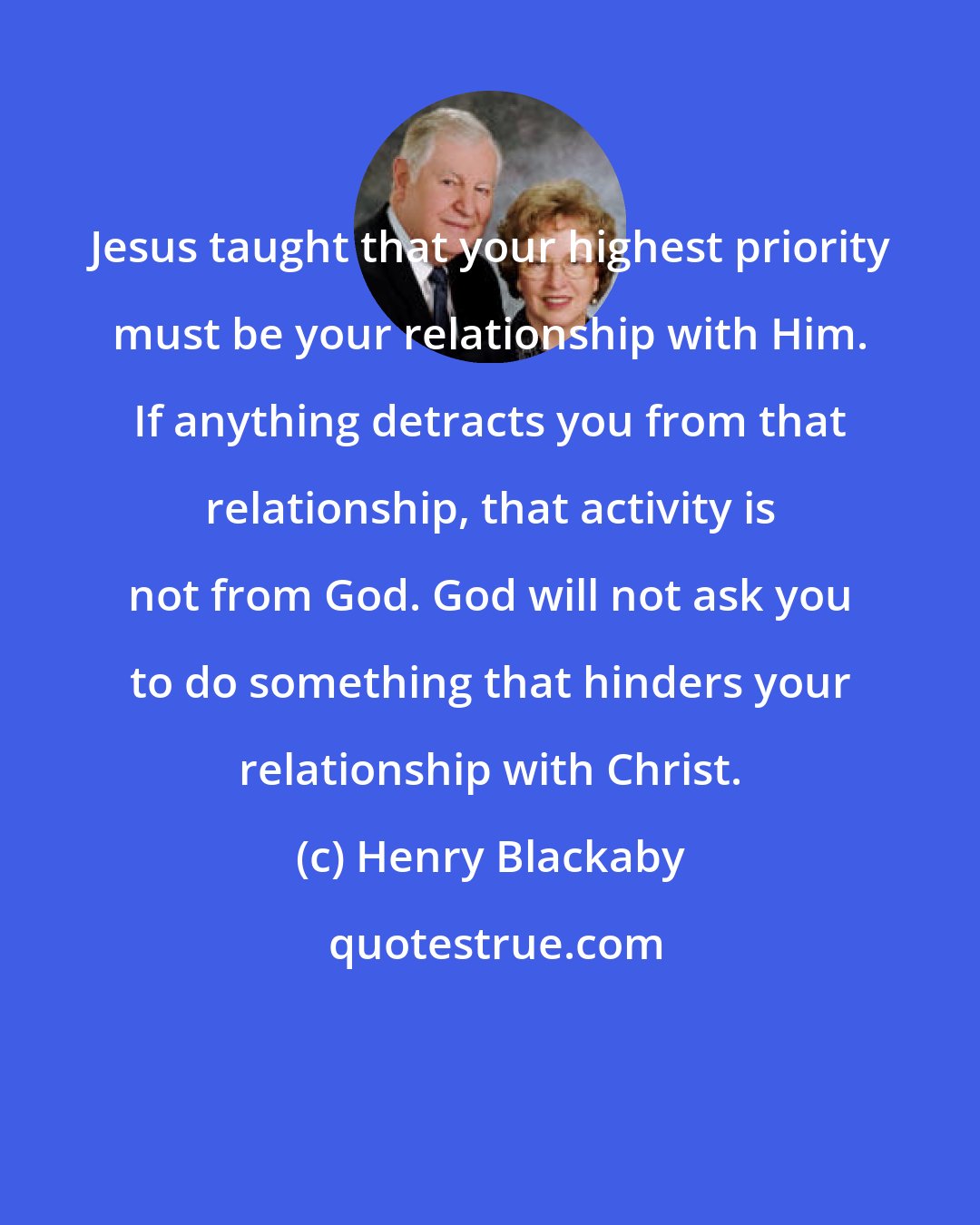 Henry Blackaby: Jesus taught that your highest priority must be your relationship with Him. If anything detracts you from that relationship, that activity is not from God. God will not ask you to do something that hinders your relationship with Christ.