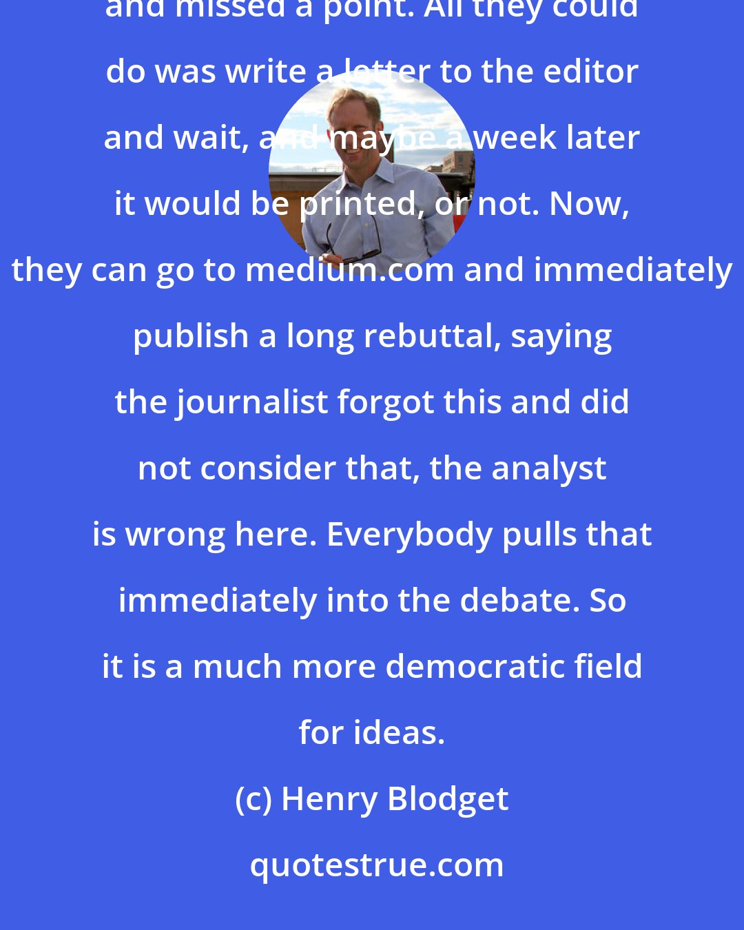 Henry Blodget: Before the internet, a journalist would write an article about a company that the company felt was unfair and missed a point. All they could do was write a letter to the editor and wait, and maybe a week later it would be printed, or not. Now, they can go to medium.com and immediately publish a long rebuttal, saying the journalist forgot this and did not consider that, the analyst is wrong here. Everybody pulls that immediately into the debate. So it is a much more democratic field for ideas.