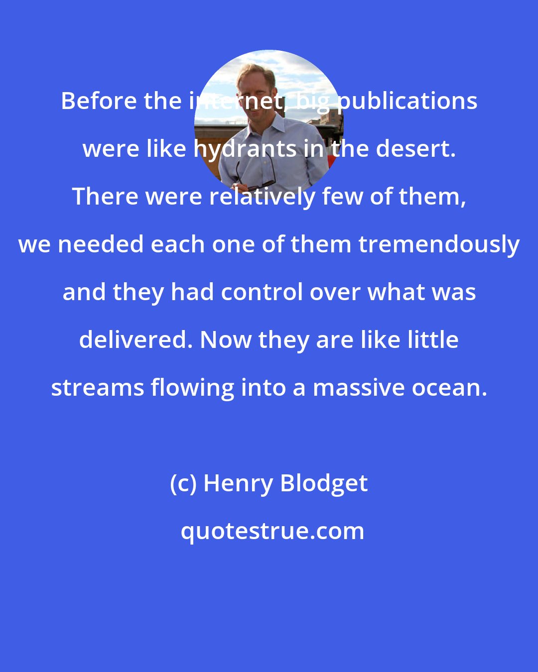 Henry Blodget: Before the internet, big publications were like hydrants in the desert. There were relatively few of them, we needed each one of them tremendously and they had control over what was delivered. Now they are like little streams flowing into a massive ocean.