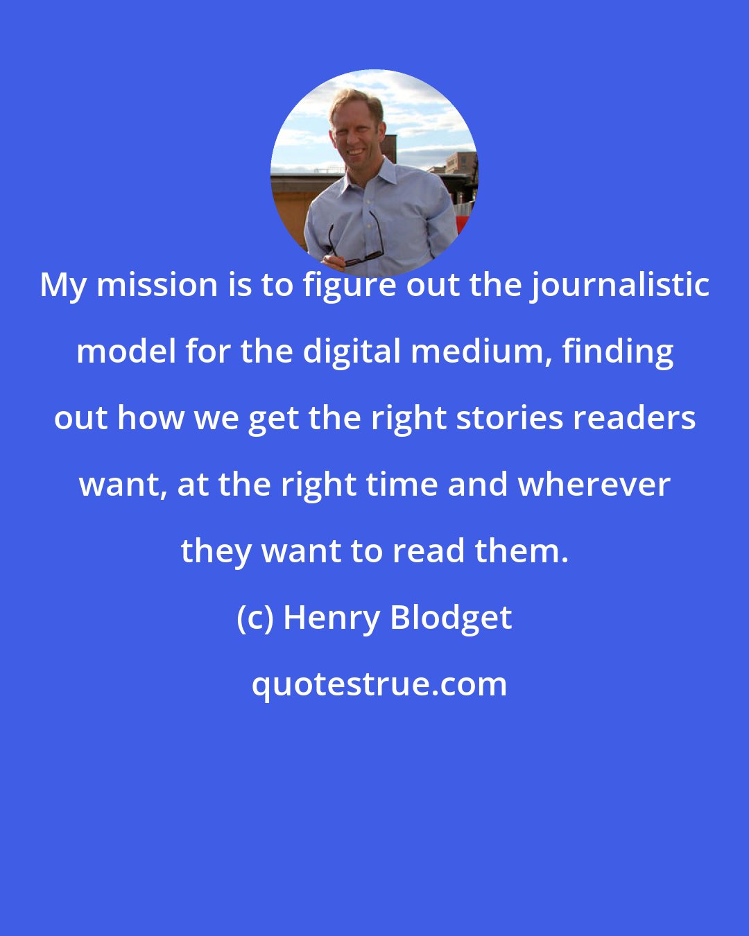 Henry Blodget: My mission is to figure out the journalistic model for the digital medium, finding out how we get the right stories readers want, at the right time and wherever they want to read them.