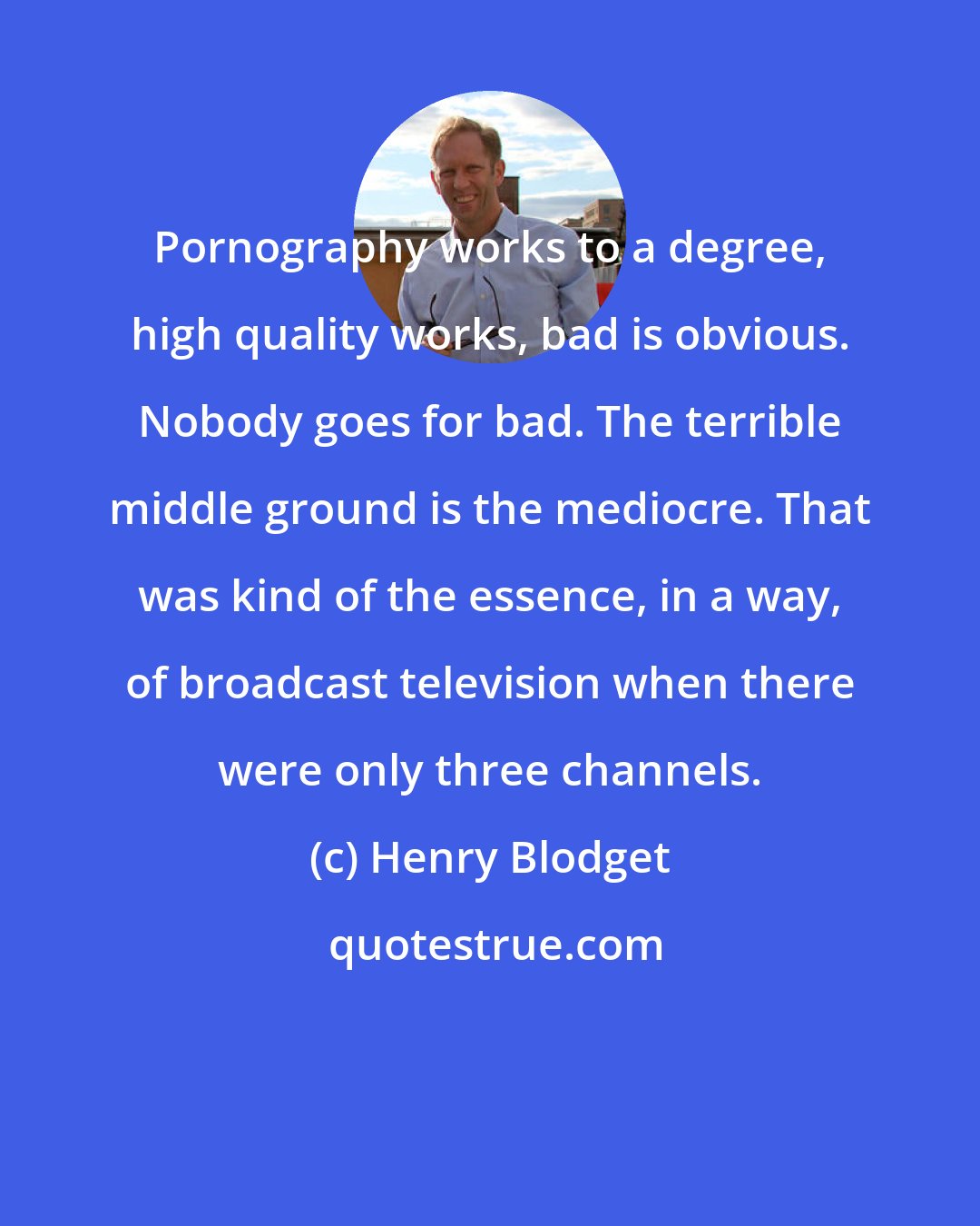 Henry Blodget: Pornography works to a degree, high quality works, bad is obvious. Nobody goes for bad. The terrible middle ground is the mediocre. That was kind of the essence, in a way, of broadcast television when there were only three channels.