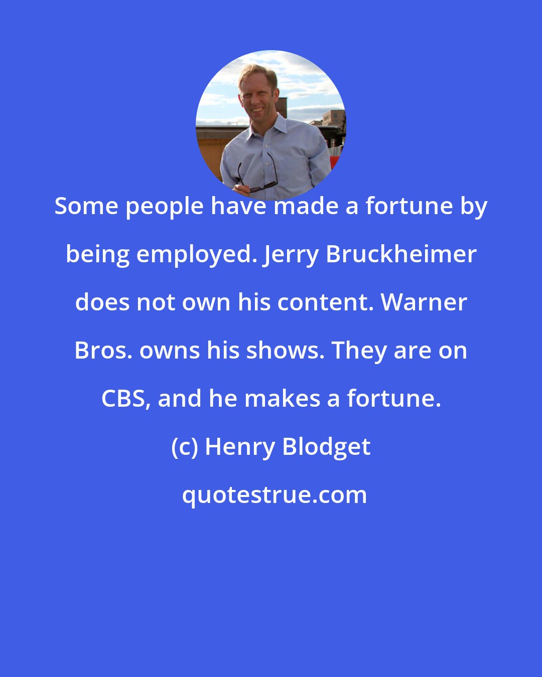 Henry Blodget: Some people have made a fortune by being employed. Jerry Bruckheimer does not own his content. Warner Bros. owns his shows. They are on CBS, and he makes a fortune.