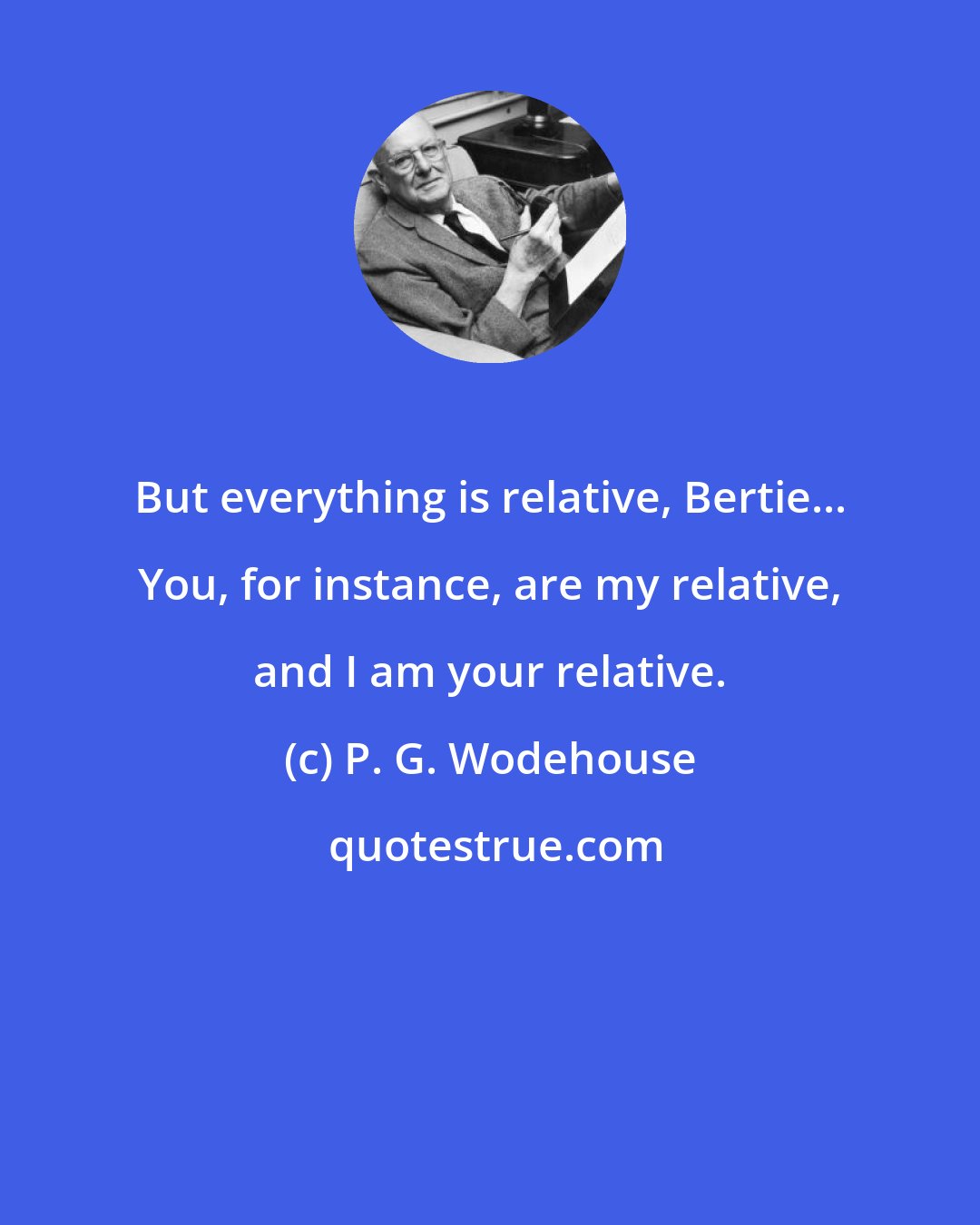 P. G. Wodehouse: But everything is relative, Bertie... You, for instance, are my relative, and I am your relative.