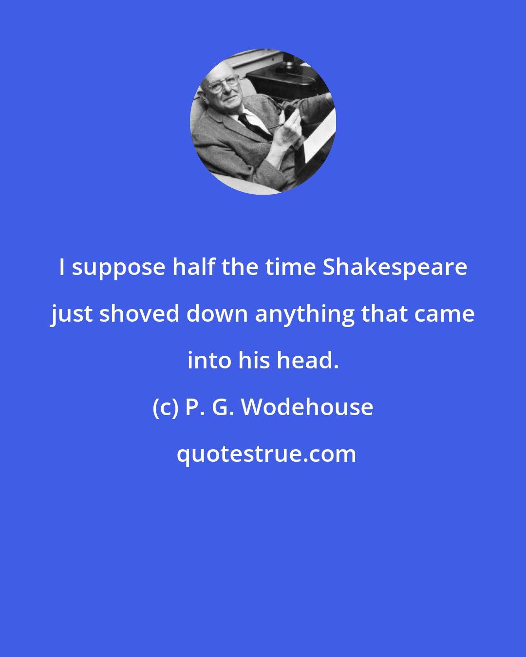 P. G. Wodehouse: I suppose half the time Shakespeare just shoved down anything that came into his head.