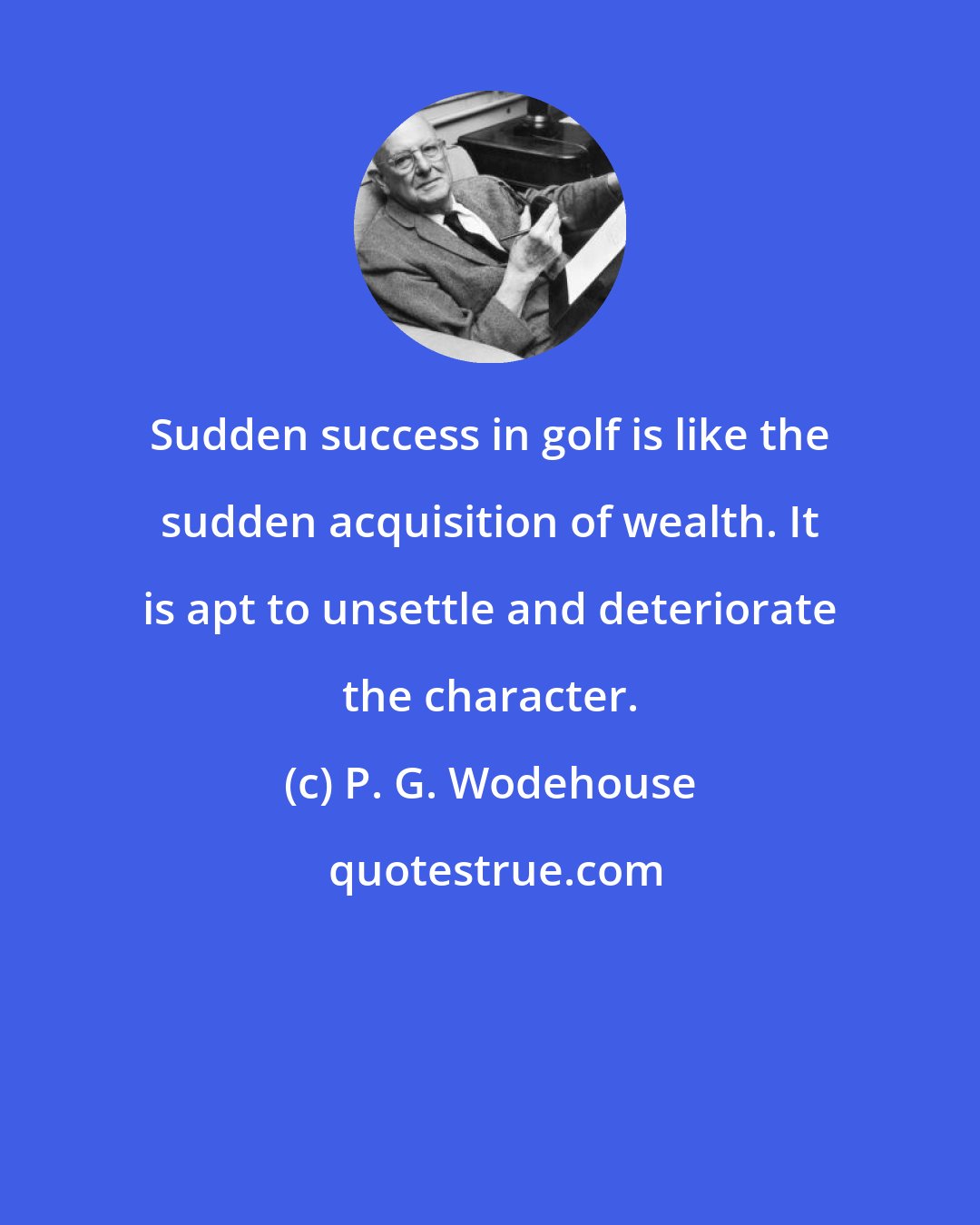 P. G. Wodehouse: Sudden success in golf is like the sudden acquisition of wealth. It is apt to unsettle and deteriorate the character.