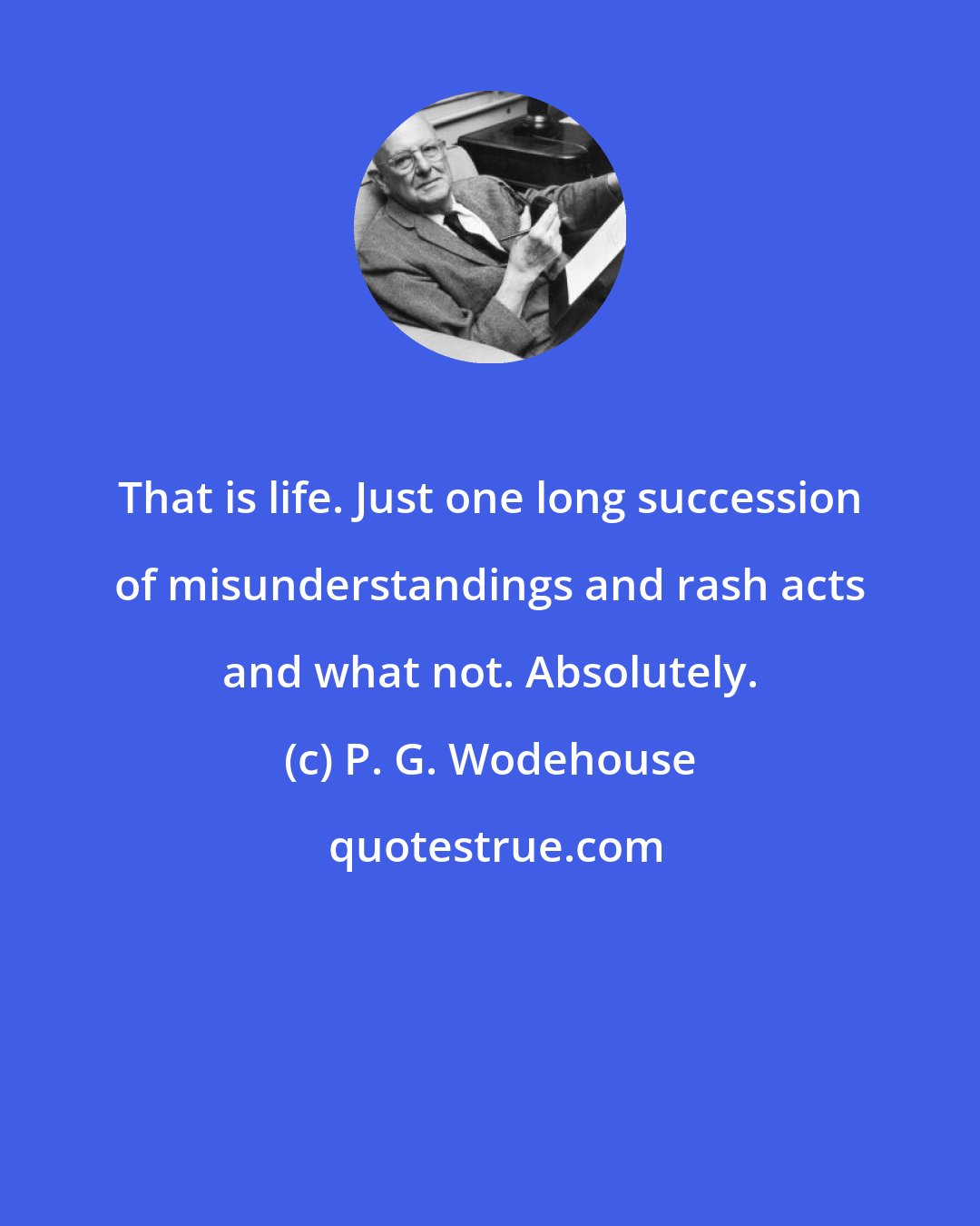P. G. Wodehouse: That is life. Just one long succession of misunderstandings and rash acts and what not. Absolutely.