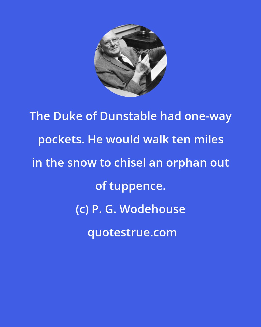 P. G. Wodehouse: The Duke of Dunstable had one-way pockets. He would walk ten miles in the snow to chisel an orphan out of tuppence.