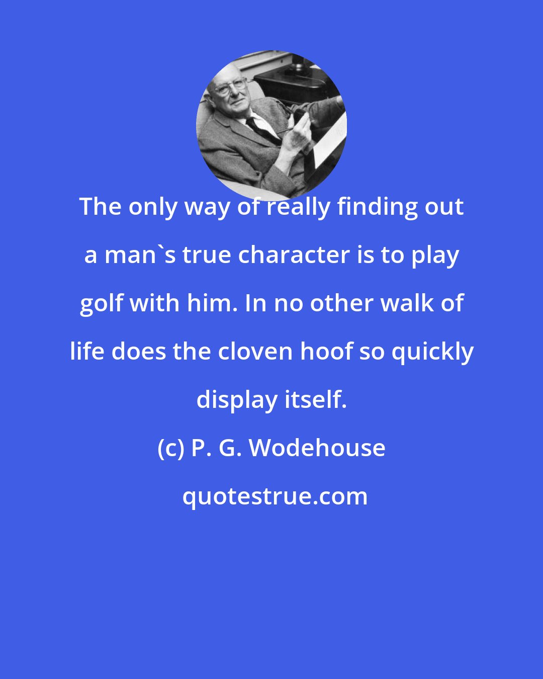 P. G. Wodehouse: The only way of really finding out a man's true character is to play golf with him. In no other walk of life does the cloven hoof so quickly display itself.