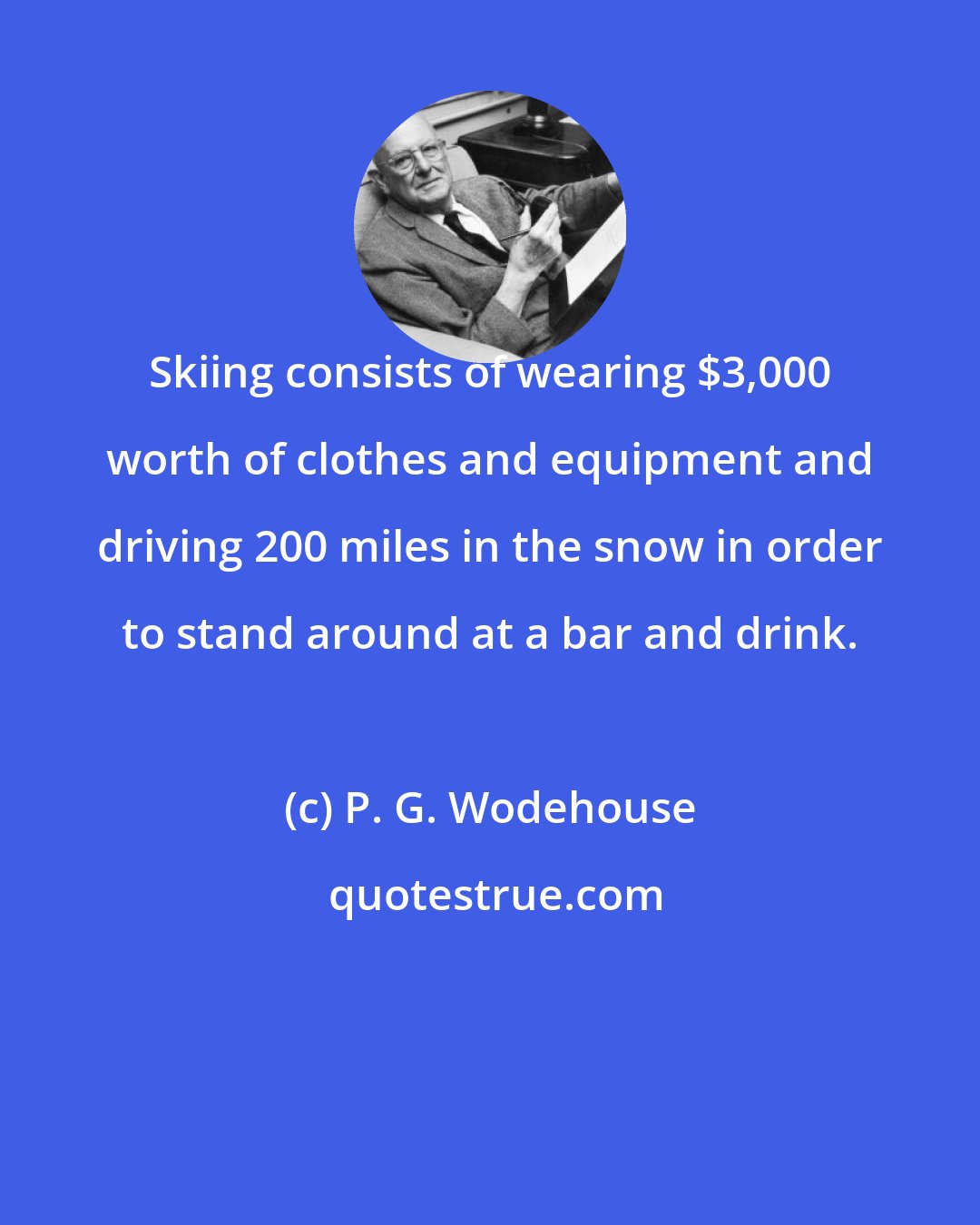 P. G. Wodehouse: Skiing consists of wearing $3,000 worth of clothes and equipment and driving 200 miles in the snow in order to stand around at a bar and drink.