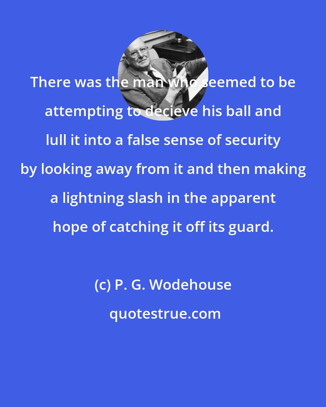 P. G. Wodehouse: There was the man who seemed to be attempting to decieve his ball and lull it into a false sense of security by looking away from it and then making a lightning slash in the apparent hope of catching it off its guard.