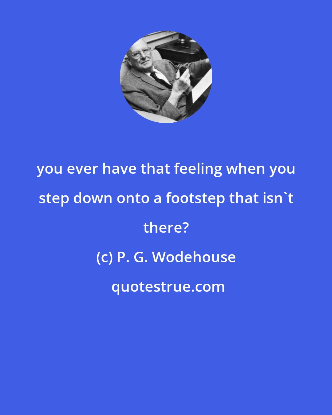 P. G. Wodehouse: you ever have that feeling when you step down onto a footstep that isn't there?