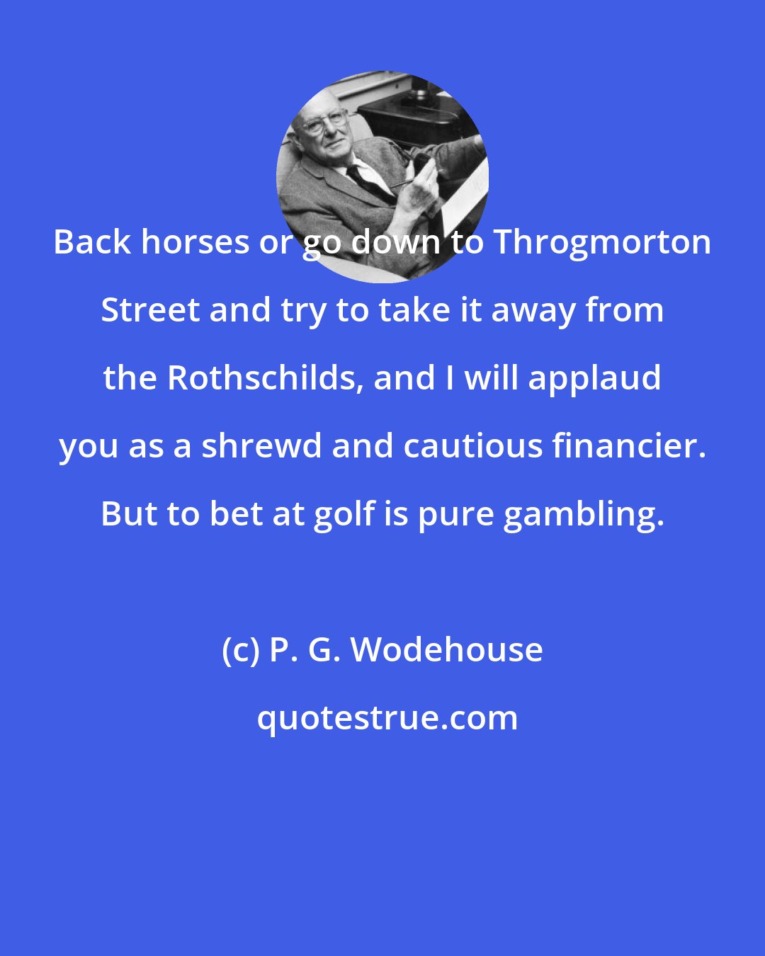 P. G. Wodehouse: Back horses or go down to Throgmorton Street and try to take it away from the Rothschilds, and I will applaud you as a shrewd and cautious financier. But to bet at golf is pure gambling.