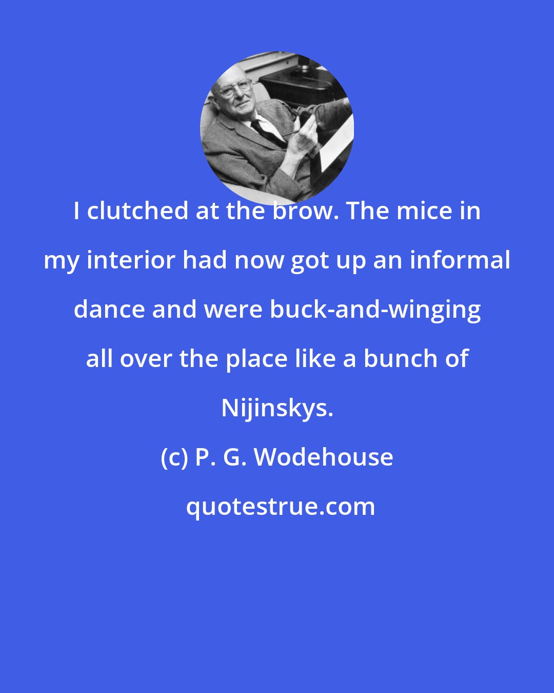 P. G. Wodehouse: I clutched at the brow. The mice in my interior had now got up an informal dance and were buck-and-winging all over the place like a bunch of Nijinskys.