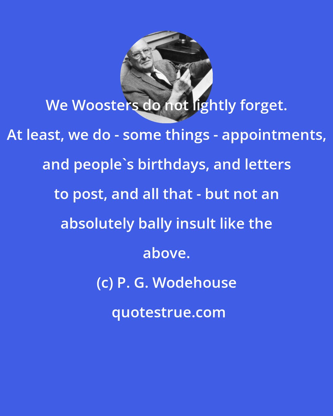 P. G. Wodehouse: We Woosters do not lightly forget. At least, we do - some things - appointments, and people's birthdays, and letters to post, and all that - but not an absolutely bally insult like the above.