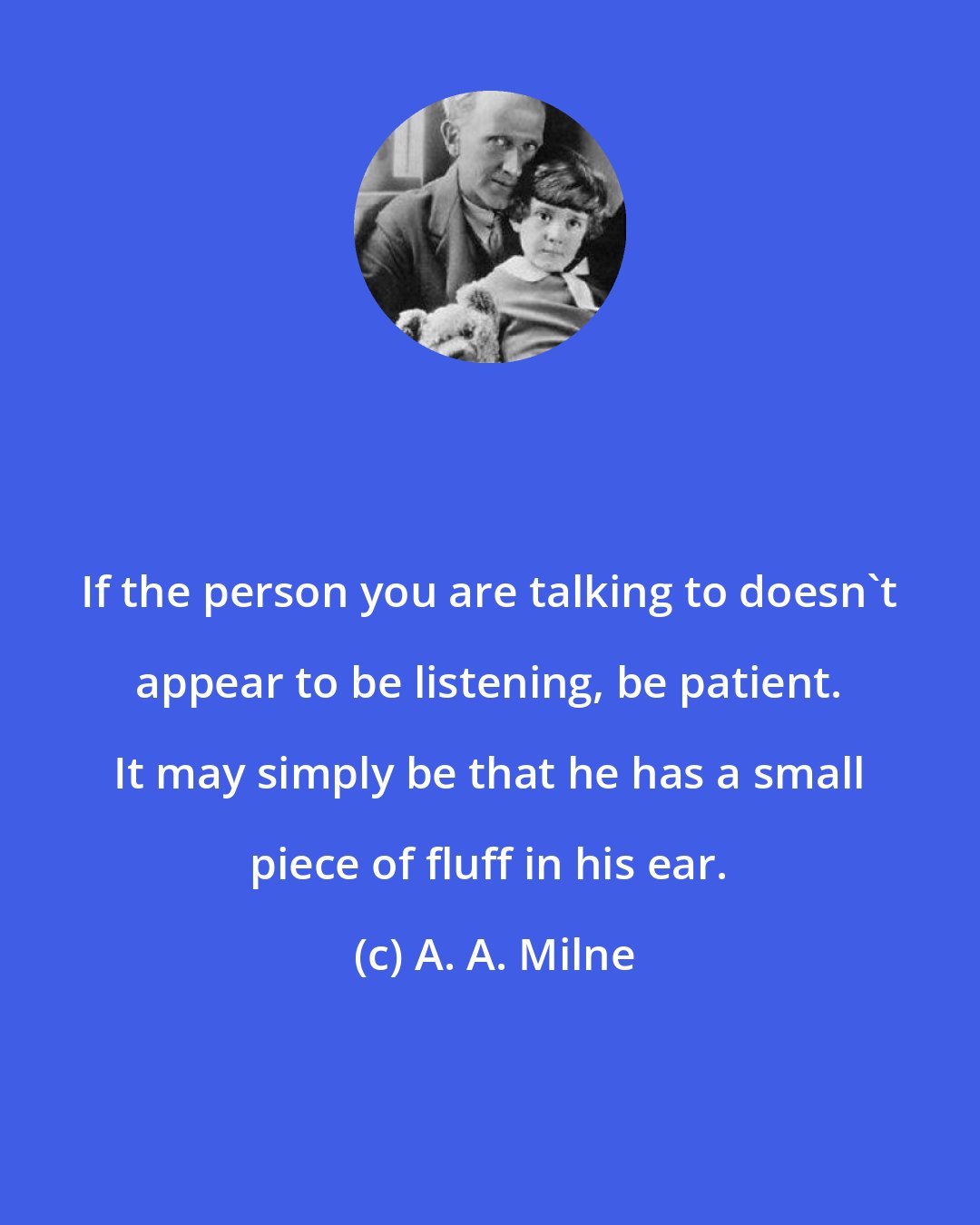 A. A. Milne: If the person you are talking to doesn't appear to be listening, be patient. It may simply be that he has a small piece of fluff in his ear.